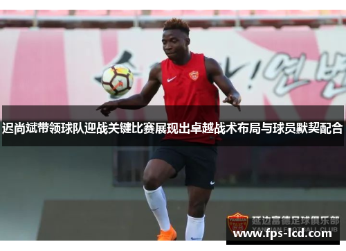 迟尚斌带领球队迎战关键比赛展现出卓越战术布局与球员默契配合 迟尚斌带领球队迎战关键比赛展现出卓越战术布局与球员默契配合